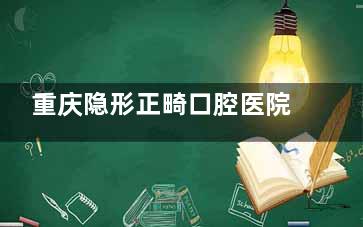 重庆隐形正畸口腔医院排名！隐适美 / 时代天使授权机构推荐，怕丑星人正畸必看！含矫正周期 / 费用明细